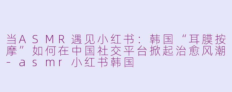 当ASMR遇见小红书：韩国“耳膜按摩”如何在中国社交平台掀起治愈风潮-asmr小红书韩国