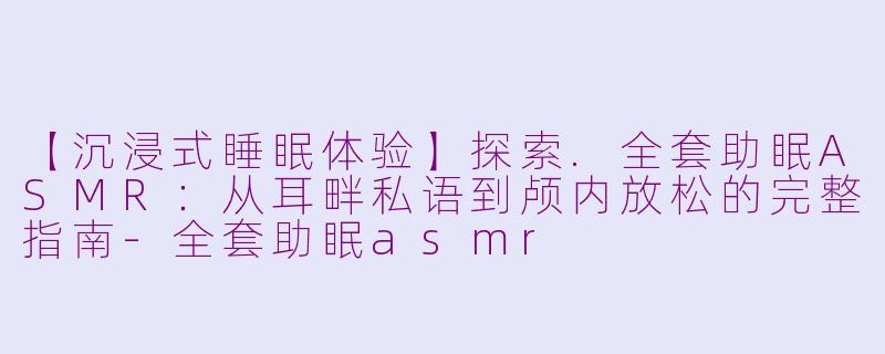 【沉浸式睡眠体验】探索.全套助眠ASMR：从耳畔私语到颅内放松的完整指南
