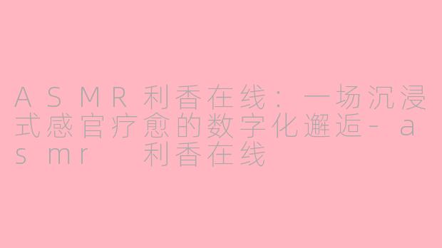 ASMR利香在线：一场沉浸式感官疗愈的数字化邂逅-asmr 利香在线