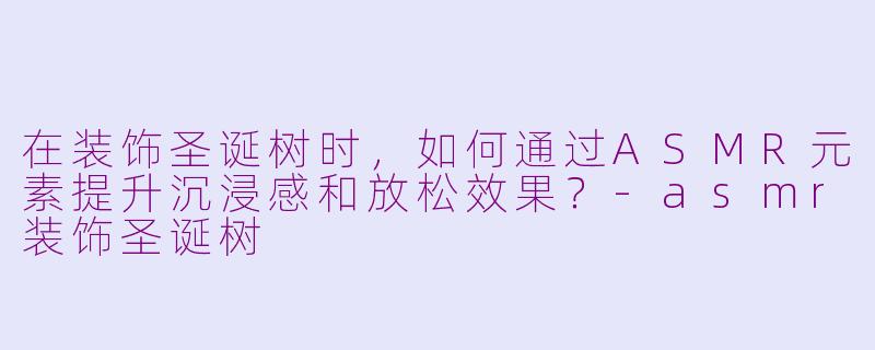在装饰圣诞树时，如何通过ASMR元素提升沉浸感和放松效果？