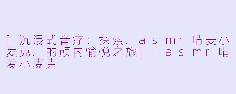 [沉浸式音疗：探索.asmr啃麦小麦克.的颅内愉悦之旅]