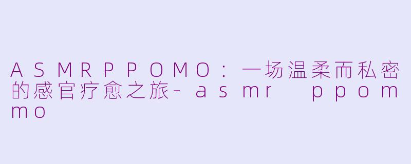 ASMRPPOMO：一场温柔而私密的感官疗愈之旅-asmr ppommo
