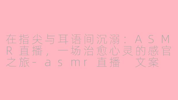 在指尖与耳语间沉溺：ASMR直播，一场治愈心灵的感官之旅-asmr直播 文案