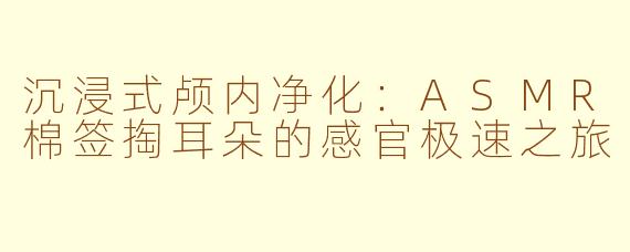 沉浸式颅内净化：ASMR棉签掏耳朵的感官极速之旅