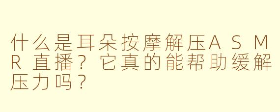 什么是耳朵按摩解压ASMR直播？它真的能帮助缓解压力吗？