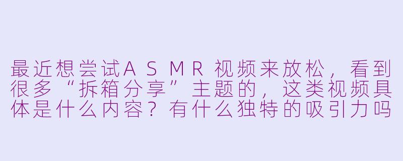 最近想尝试ASMR视频来放松,看到很多“拆箱分享”主题的,这类视频具体是什么内容?有什么独特的吸引力吗?-asmr拆箱分享