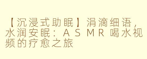 【沉浸式助眠】涓滴细语,水润安眠:ASMR喝水视频的疗愈之旅
