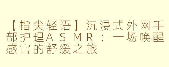 【指尖轻语】沉浸式外网手部护理ASMR：一场唤醒感官的舒缓之旅