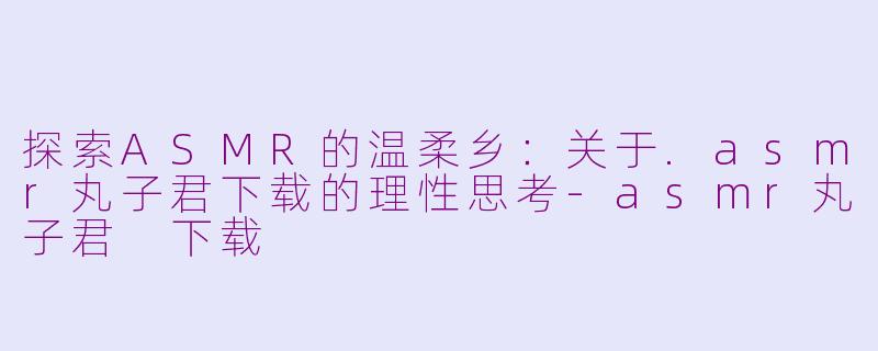 探索ASMR的温柔乡：关于.asmr丸子君下载的理性思考-asmr丸子君 下载