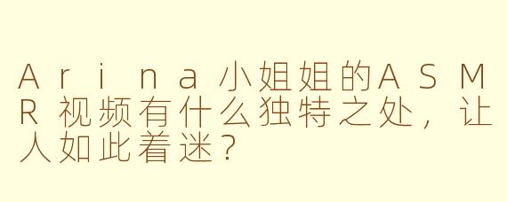 Arina小姐姐的ASMR视频有什么独特之处，让人如此着迷？