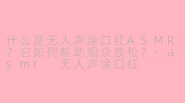 什么是无人声涂口红ASMR？它如何帮助观众放松？-asmr 无人声涂口红