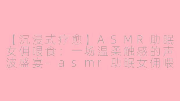 【沉浸式疗愈】ASMR助眠女佣喂食：一场温柔触感的声波盛宴-asmr助眠女佣喂食