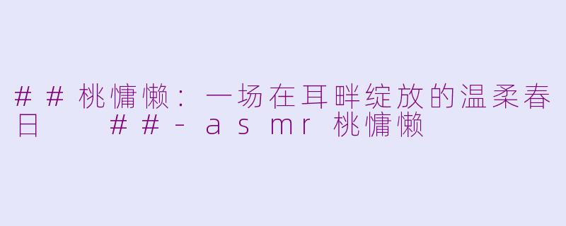 ##桃慵懒:一场在耳畔绽放的温柔春日
##-asmr桃慵懒