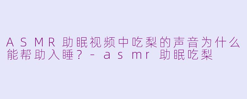 ASMR助眠视频中吃梨的声音为什么能帮助入睡?-asmr助眠吃梨