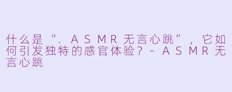 什么是“.ASMR无言心跳”，它如何引发独特的感官体验？-ASMR无言心跳