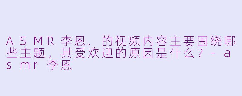 ASMR李恩.的视频内容主要围绕哪些主题，其受欢迎的原因是什么？-asmr李恩