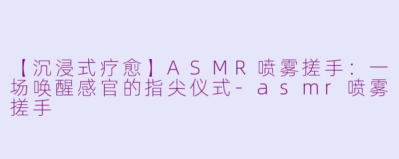 【沉浸式疗愈】ASMR喷雾搓手:一场唤醒感官的指尖仪式-asmr喷雾搓手