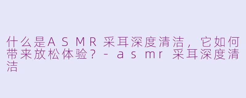 什么是ASMR采耳深度清洁,它如何带来放松体验?-asmr采耳深度清洁