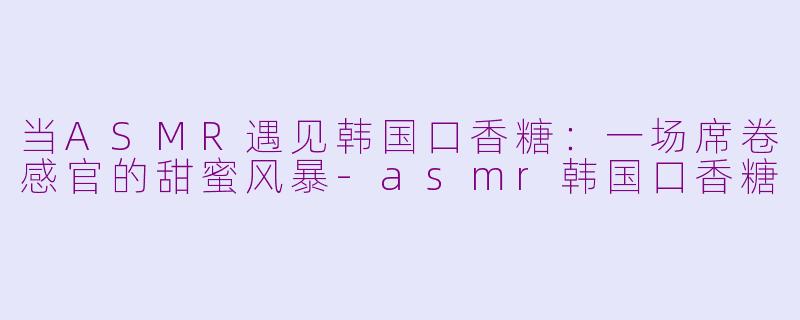 当ASMR遇见韩国口香糖：一场席卷感官的甜蜜风暴-asmr韩国口香糖