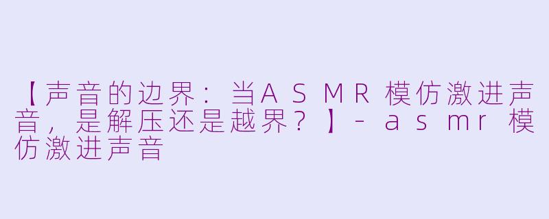 【声音的边界：当ASMR模仿激进声音，是解压还是越界？】