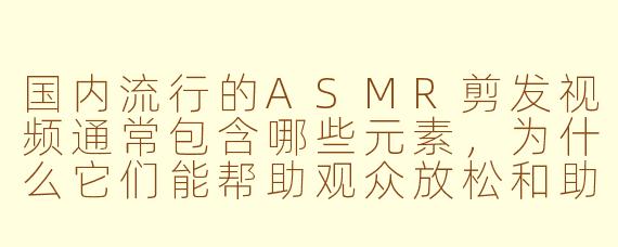 国内流行的ASMR剪发视频通常包含哪些元素，为什么它们能帮助观众放松和助眠？