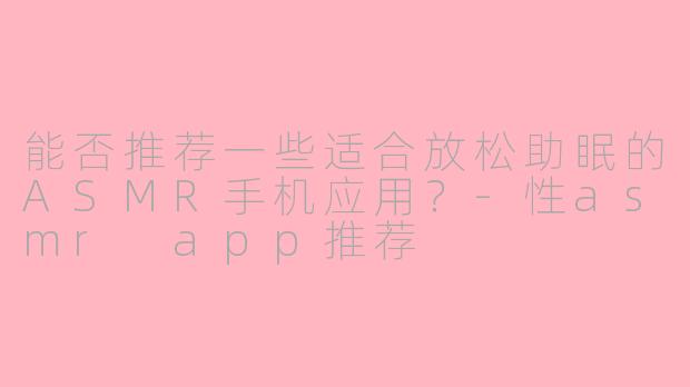 能否推荐一些适合放松助眠的ASMR手机应用?-性asmr app推荐