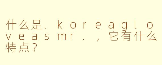 什么是.koreagloveasmr.,它有什么特点?