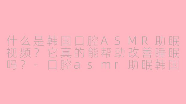 什么是韩国口腔ASMR助眠视频?它真的能帮助改善睡眠吗?-口腔asmr助眠韩国