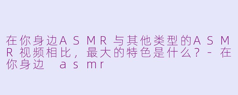 在你身边ASMR与其他类型的ASMR视频相比,最大的特色是什么?-在你身边 asmr