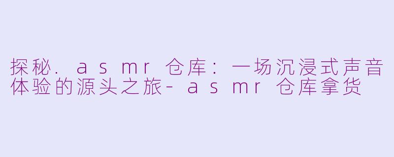 探秘.asmr仓库:一场沉浸式声音体验的源头之旅-asmr仓库拿货