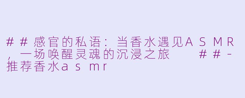 ##感官的私语：当香水遇见ASMR，一场唤醒灵魂的沉浸之旅

##-推荐香水asmr