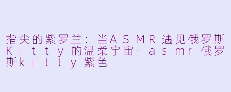 指尖的紫罗兰：当ASMR遇见俄罗斯Kitty的温柔宇宙-asmr俄罗斯kitty紫色