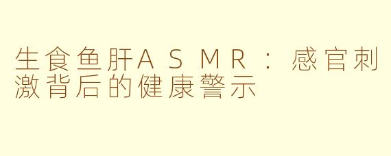 生食鱼肝ASMR：感官刺激背后的健康警示