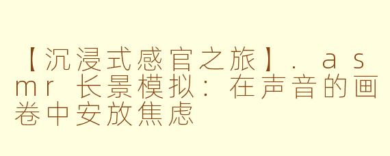 【沉浸式感官之旅】.asmr长景模拟：在声音的画卷中安放焦虑