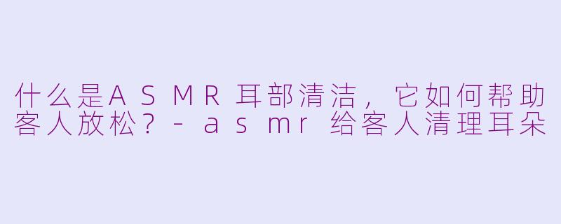 什么是ASMR耳部清洁，它如何帮助客人放松？-asmr给客人清理耳朵