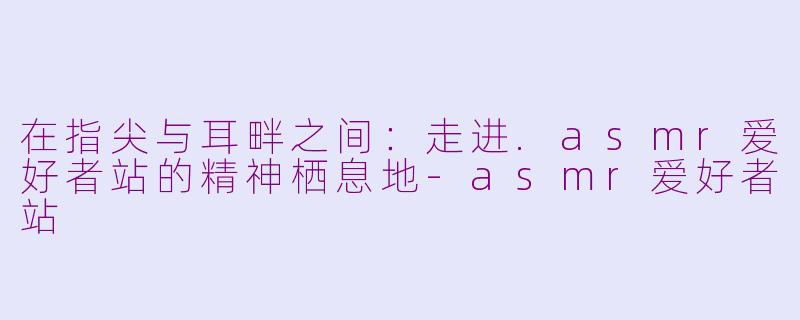 在指尖与耳畔之间：走进.asmr爱好者站的精神栖息地-asmr爱好者站