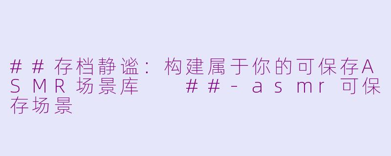 ##存档静谧：构建属于你的可保存ASMR场景库

##-asmr可保存场景