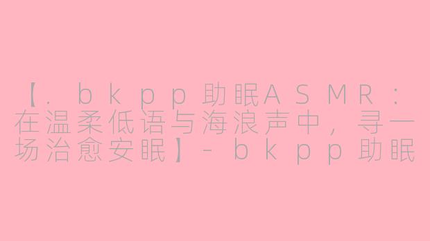 【.bkpp助眠ASMR：在温柔低语与海浪声中，寻一场治愈安眠】-bkpp助眠asmr