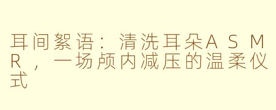 耳间絮语：清洗耳朵ASMR，一场颅内减压的温柔仪式