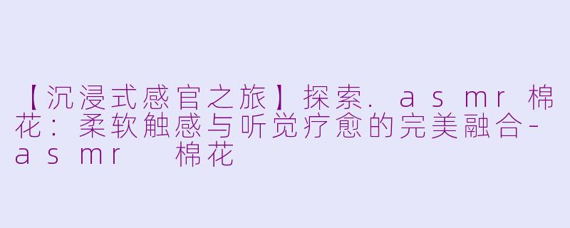 【沉浸式感官之旅】探索.asmr棉花：柔软触感与听觉疗愈的完美融合-asmr 棉花
