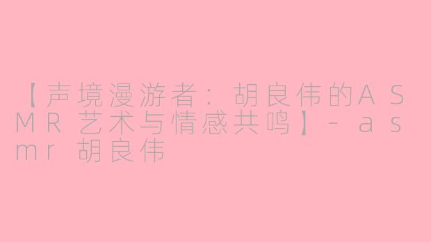 【声境漫游者：胡良伟的ASMR艺术与情感共鸣】-asmr胡良伟