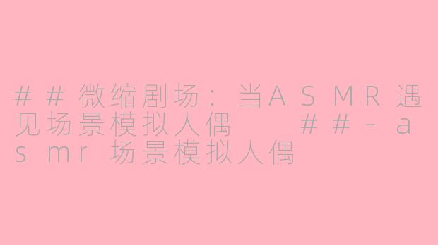 ##微缩剧场：当ASMR遇见场景模拟人偶

##-asmr场景模拟人偶