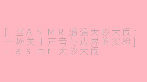 [当ASMR遭遇大吵大闹：一场关于声音与边界的实验]-asmr大吵大闹