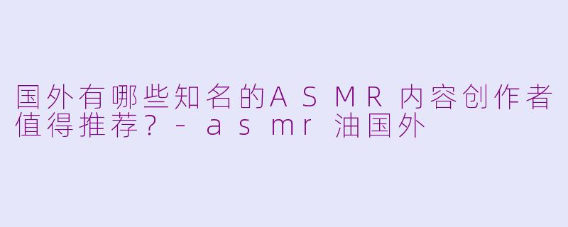 国外有哪些知名的ASMR内容创作者值得推荐？-asmr油国外