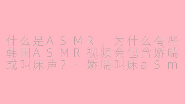 什么是ASMR，为什么有些韩国ASMR视频会包含娇喘或叫床声？