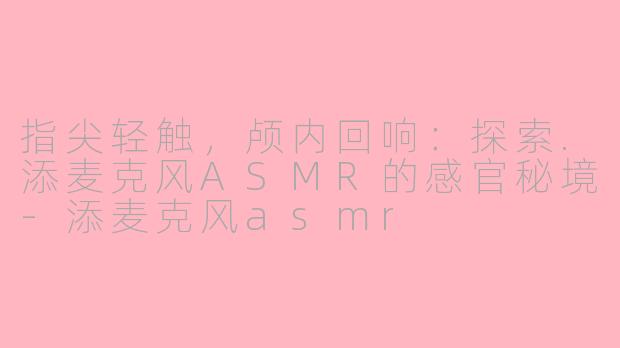 指尖轻触，颅内回响：探索.添麦克风ASMR的感官秘境-添麦克风asmr