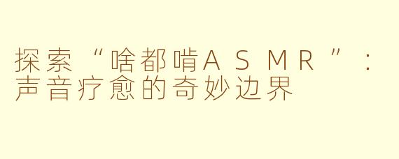 探索“啥都啃ASMR”：声音疗愈的奇妙边界