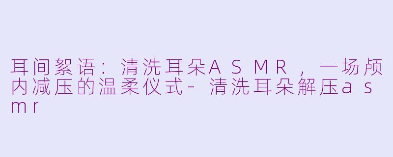耳间絮语：清洗耳朵ASMR，一场颅内减压的温柔仪式-清洗耳朵解压asmr