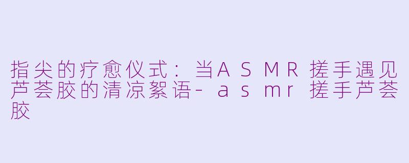 指尖的疗愈仪式：当ASMR搓手遇见芦荟胶的清凉絮语-asmr搓手芦荟胶