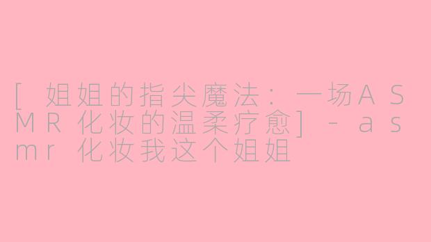 [姐姐的指尖魔法：一场ASMR化妆的温柔疗愈]-asmr化妆我这个姐姐